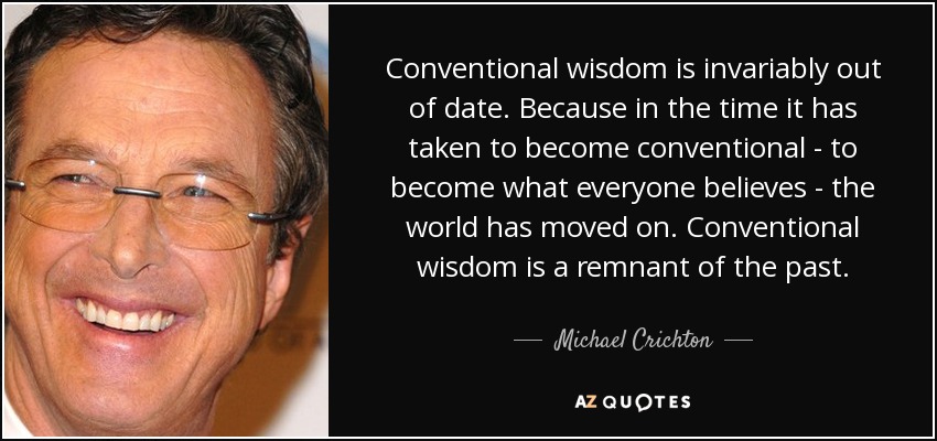 Conventional wisdom is invariably out of date. Because in the time it has taken to become conventional - to become what everyone believes - the world has moved on. Conventional wisdom is a remnant of the past. - Michael Crichton
