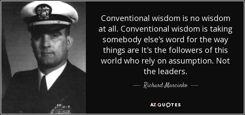 Conventional wisdom is no wisdom at all. Conventional wisdom is taking somebody else's word for the way things are It's the followers of this world who rely on assumption. Not the leaders. - Richard Marcinko