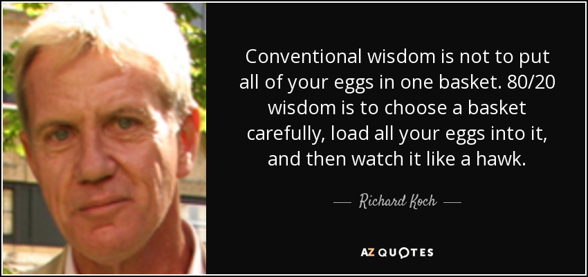 Conventional wisdom is not to put all of your eggs in one basket. 80/20 wisdom is to choose a basket carefully, load all your eggs into it, and then watch it like a hawk. - Richard Koch