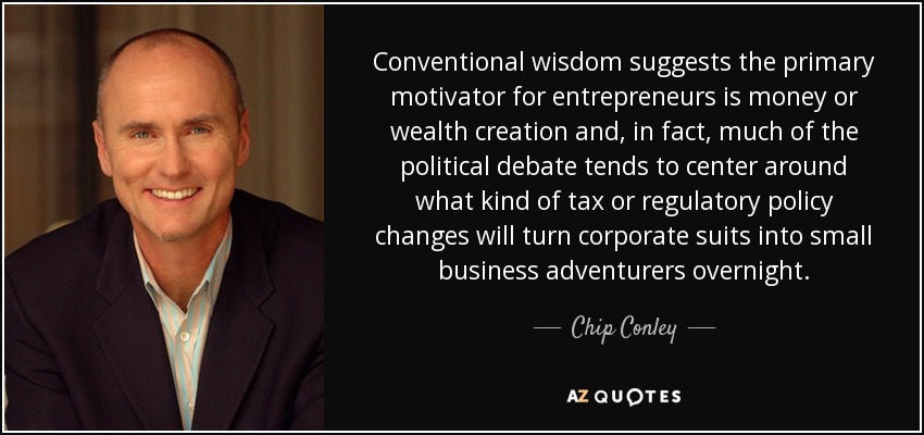 Conventional wisdom suggests the primary motivator for entrepreneurs is money or wealth creation and, in fact, much of the political debate tends to center around what kind of tax or regulatory policy changes will turn corporate suits into small business adventurers overnight. - Chip Conley