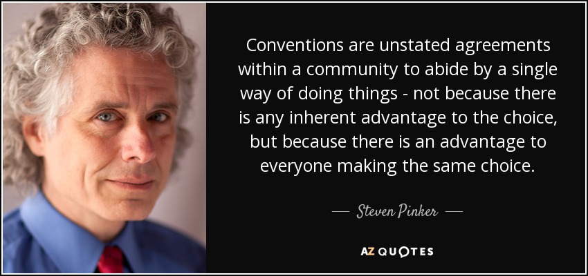 Conventions are unstated agreements within a community to abide by a single way of doing things - not because there is any inherent advantage to the choice, but because there is an advantage to everyone making the same choice. - Steven Pinker