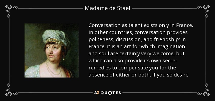 Conversation as talent exists only in France. In other countries, conversation provides politeness, discussion, and friendship; in France, it is an art for which imagination and soul are certainly very welcome, but which can also provide its own secret remedies to compensate you for the absence of either or both, if you so desire. - Madame de Stael