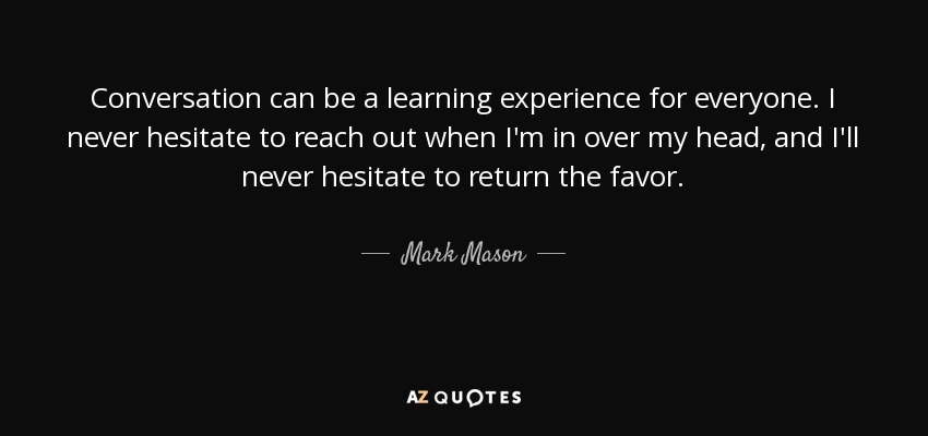 Conversation can be a learning experience for everyone. I never hesitate to reach out when I'm in over my head, and I'll never hesitate to return the favor. - Mark Mason