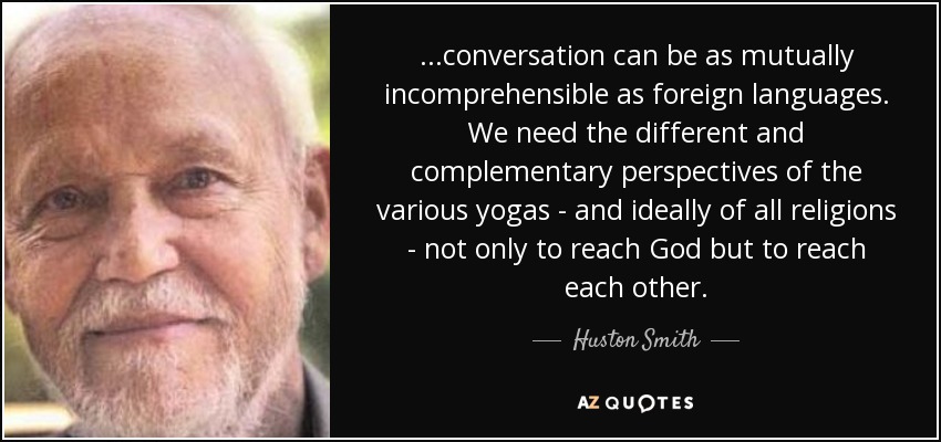 ...conversation can be as mutually incomprehensible as foreign languages. We need the different and complementary perspectives of the various yogas - and ideally of all religions - not only to reach God but to reach each other. - Huston Smith
