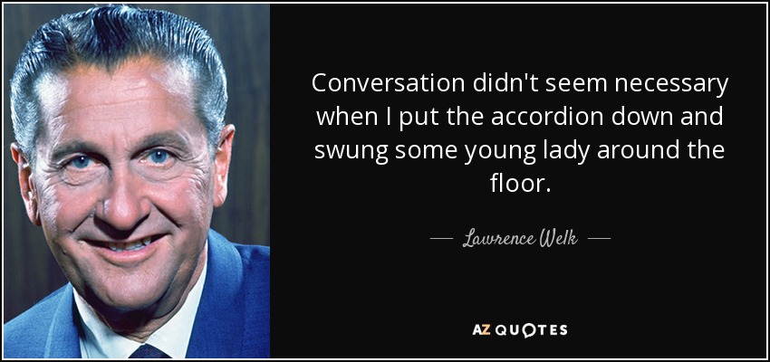 Conversation didn't seem necessary when I put the accordion down and swung some young lady around the floor. - Lawrence Welk