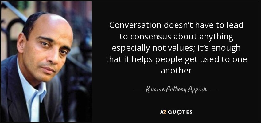Conversation doesn’t have to lead to consensus about anything especially not values; it’s enough that it helps people get used to one another - Kwame Anthony Appiah