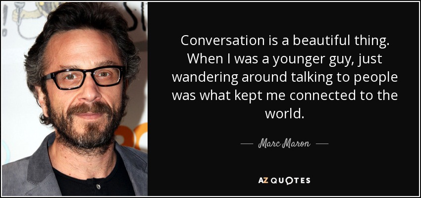 Conversation is a beautiful thing. When I was a younger guy, just wandering around talking to people was what kept me connected to the world. - Marc Maron