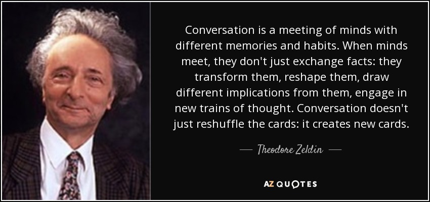 Conversation is a meeting of minds with different memories and habits. When minds meet, they don't just exchange facts: they transform them, reshape them, draw different implications from them, engage in new trains of thought. Conversation doesn't just reshuffle the cards: it creates new cards. - Theodore Zeldin