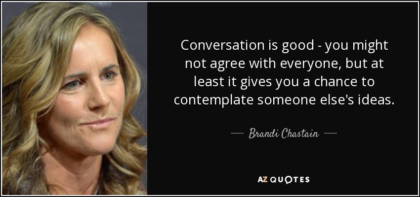 Conversation is good - you might not agree with everyone, but at least it gives you a chance to contemplate someone else's ideas. - Brandi Chastain