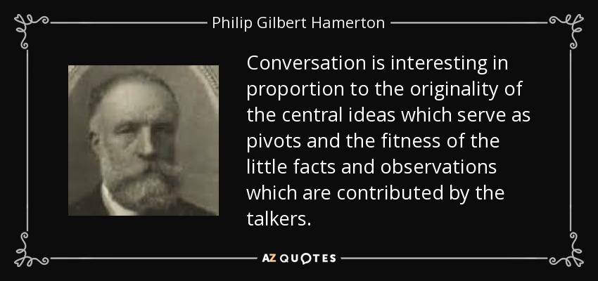 Conversation is interesting in proportion to the originality of the central ideas which serve as pivots and the fitness of the little facts and observations which are contributed by the talkers. - Philip Gilbert Hamerton