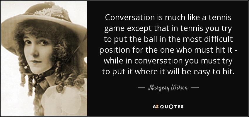Conversation is much like a tennis game except that in tennis you try to put the ball in the most difficult position for the one who must hit it - while in conversation you must try to put it where it will be easy to hit. - Margery Wilson