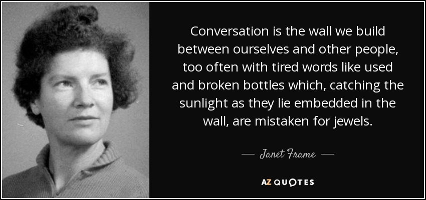 Conversation is the wall we build between ourselves and other people, too often with tired words like used and broken bottles which, catching the sunlight as they lie embedded in the wall, are mistaken for jewels. - Janet Frame