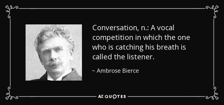 Conversation, n.: A vocal competition in which the one who is catching his breath is called the listener. - Ambrose Bierce