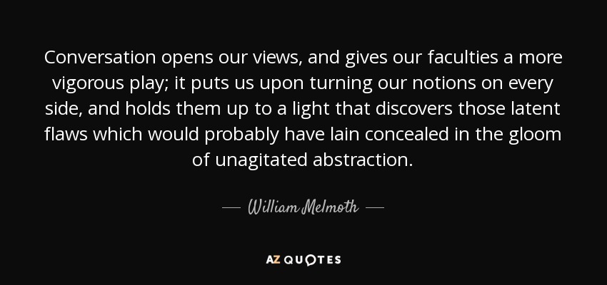 Conversation opens our views, and gives our faculties a more vigorous play; it puts us upon turning our notions on every side, and holds them up to a light that discovers those latent flaws which would probably have lain concealed in the gloom of unagitated abstraction. - William Melmoth