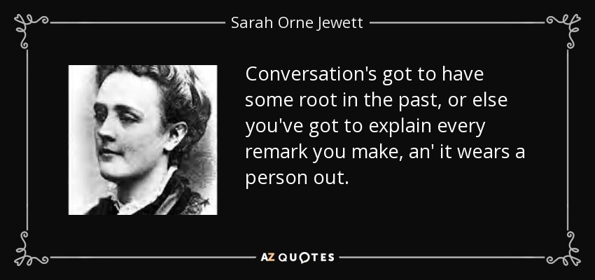 Conversation's got to have some root in the past, or else you've got to explain every remark you make, an' it wears a person out. - Sarah Orne Jewett