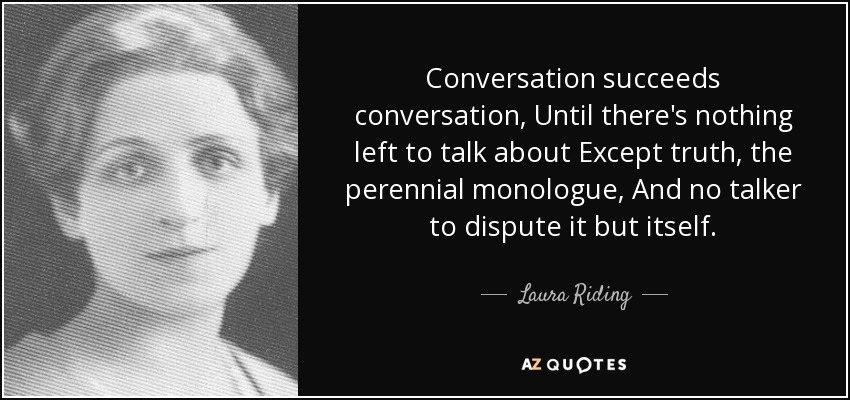 Conversation succeeds conversation, Until there's nothing left to talk about Except truth, the perennial monologue, And no talker to dispute it but itself. - Laura Riding