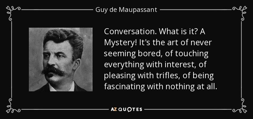 Conversation. What is it? A Mystery! It's the art of never seeming bored, of touching everything with interest, of pleasing with trifles, of being fascinating with nothing at all. - Guy de Maupassant