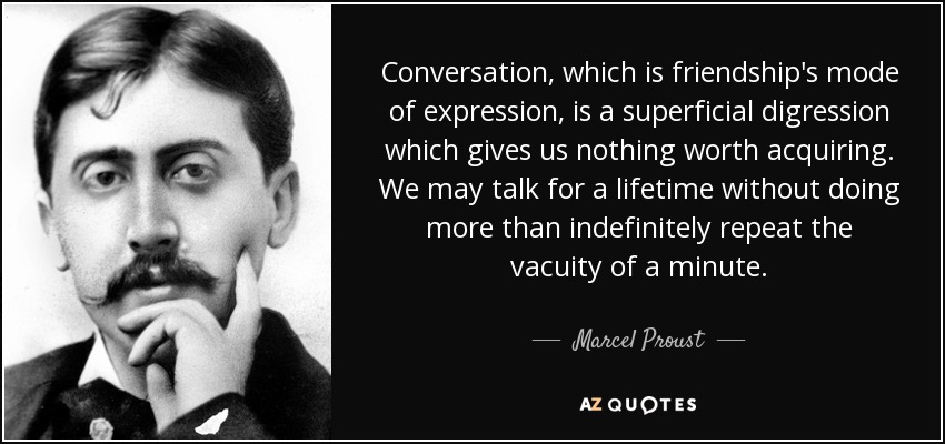Conversation, which is friendship's mode of expression, is a superficial digression which gives us nothing worth acquiring. We may talk for a lifetime without doing more than indefinitely repeat the vacuity of a minute. - Marcel Proust