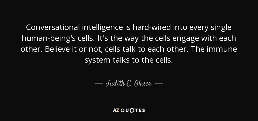 Conversational intelligence is hard-wired into every single human-being's cells. It's the way the cells engage with each other. Believe it or not, cells talk to each other. The immune system talks to the cells. - Judith E. Glaser