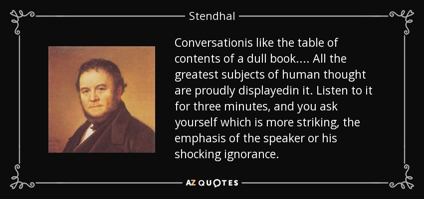 Conversationis like the table of contents of a dull book.... All the greatest subjects of human thought are proudly displayedin it. Listen to it for three minutes, and you ask yourself which is more striking, the emphasis of the speaker or his shocking ignorance. - Stendhal