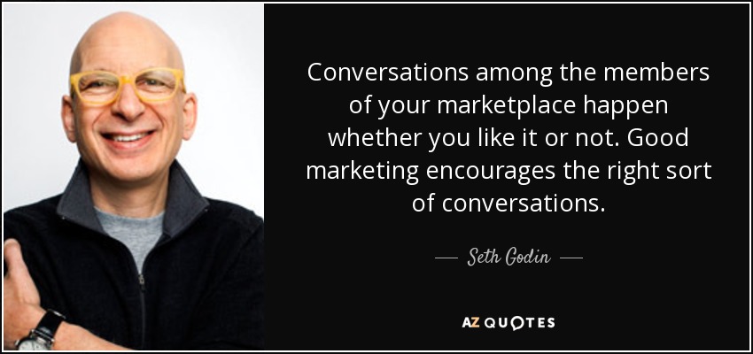 Conversations among the members of your marketplace happen whether you like it or not. Good marketing encourages the right sort of conversations. - Seth Godin
