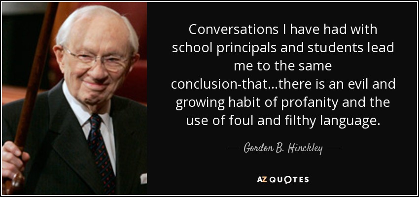 Conversations I have had with school principals and students lead me to the same conclusion-that...there is an evil and growing habit of profanity and the use of foul and filthy language. - Gordon B. Hinckley