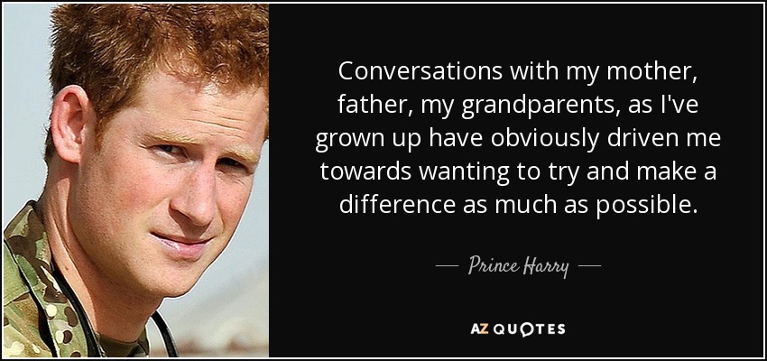 Conversations with my mother, father, my grandparents, as I've grown up have obviously driven me towards wanting to try and make a difference as much as possible. - Prince Harry