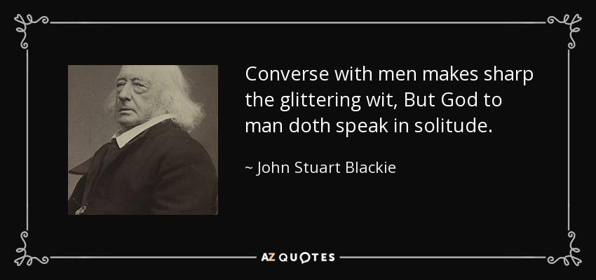 Converse with men makes sharp the glittering wit, But God to man doth speak in solitude. - John Stuart Blackie