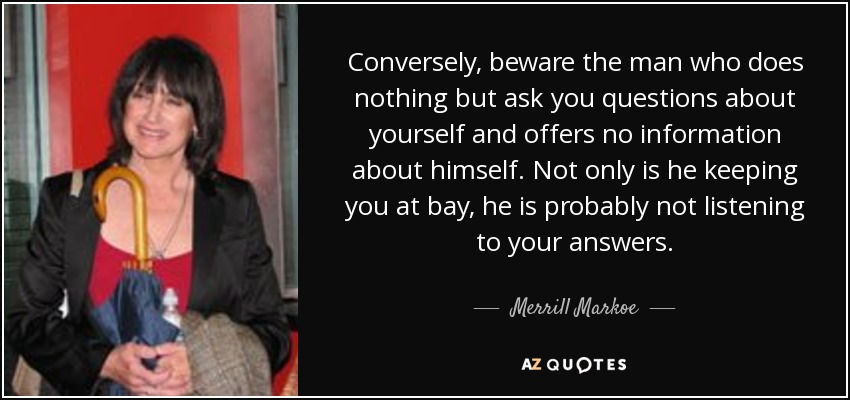 Conversely, beware the man who does nothing but ask you questions about yourself and offers no information about himself. Not only is he keeping you at bay, he is probably not listening to your answers. - Merrill Markoe