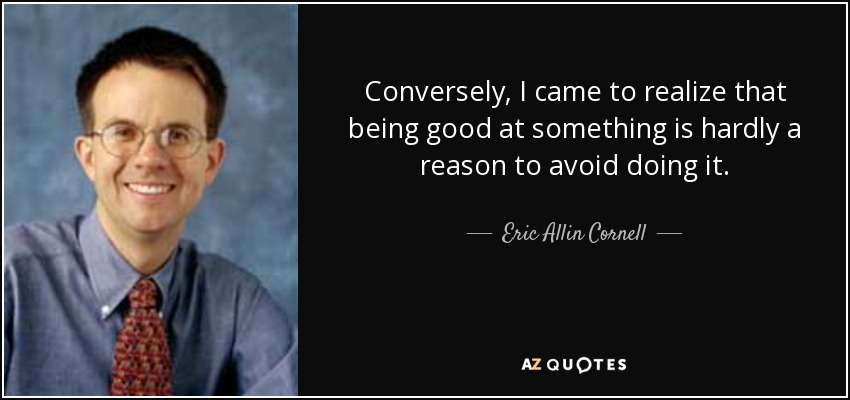 Conversely, I came to realize that being good at something is hardly a reason to avoid doing it. - Eric Allin Cornell