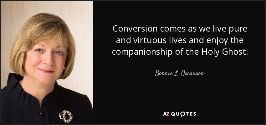 Conversion comes as we live pure and virtuous lives and enjoy the companionship of the Holy Ghost. - Bonnie L. Oscarson