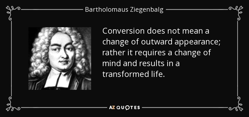 Conversion does not mean a change of outward appearance; rather it requires a change of mind and results in a transformed life. - Bartholomaus Ziegenbalg