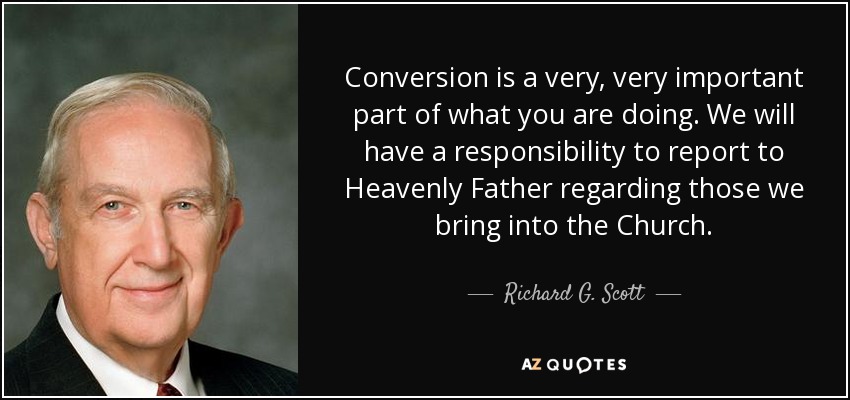 Conversion is a very, very important part of what you are doing. We will have a responsibility to report to Heavenly Father regarding those we bring into the Church. - Richard G. Scott