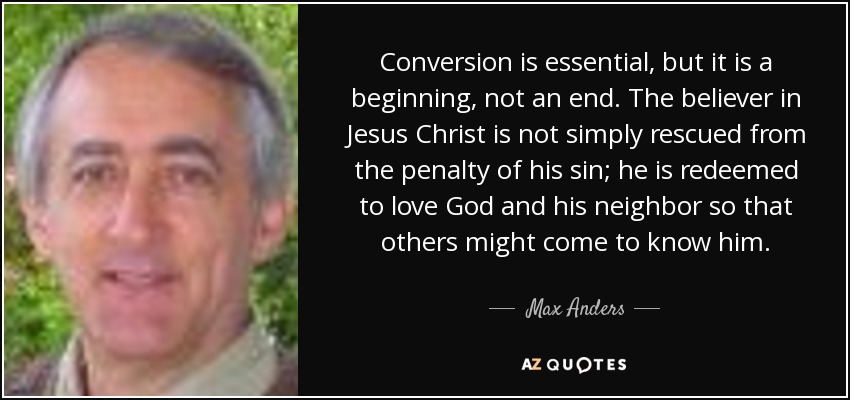 Conversion is essential, but it is a beginning, not an end. The believer in Jesus Christ is not simply rescued from the penalty of his sin; he is redeemed to love God and his neighbor so that others might come to know him. - Max Anders