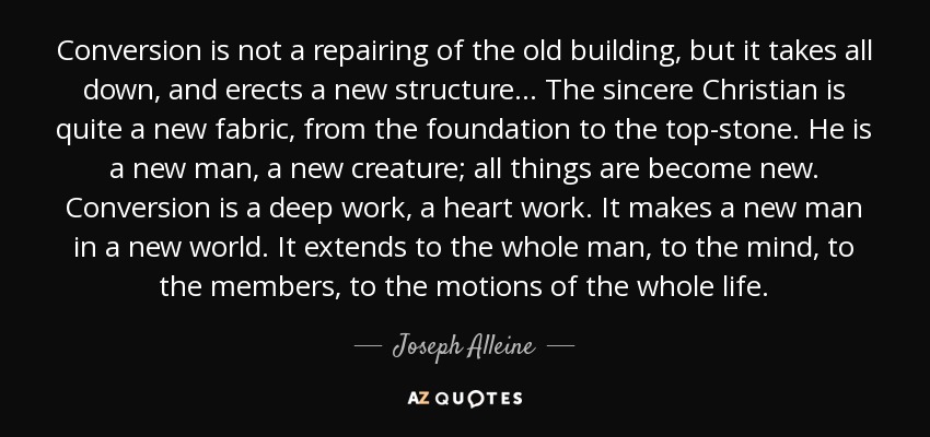 Conversion is not a repairing of the old building, but it takes all down, and erects a new structure... The sincere Christian is quite a new fabric, from the foundation to the top-stone. He is a new man, a new creature; all things are become new. Conversion is a deep work, a heart work. It makes a new man in a new world. It extends to the whole man, to the mind, to the members, to the motions of the whole life. - Joseph Alleine