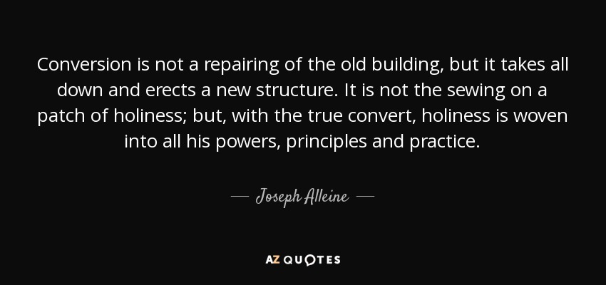 Conversion is not a repairing of the old building, but it takes all down and erects a new structure. It is not the sewing on a patch of holiness; but, with the true convert, holiness is woven into all his powers, principles and practice. - Joseph Alleine