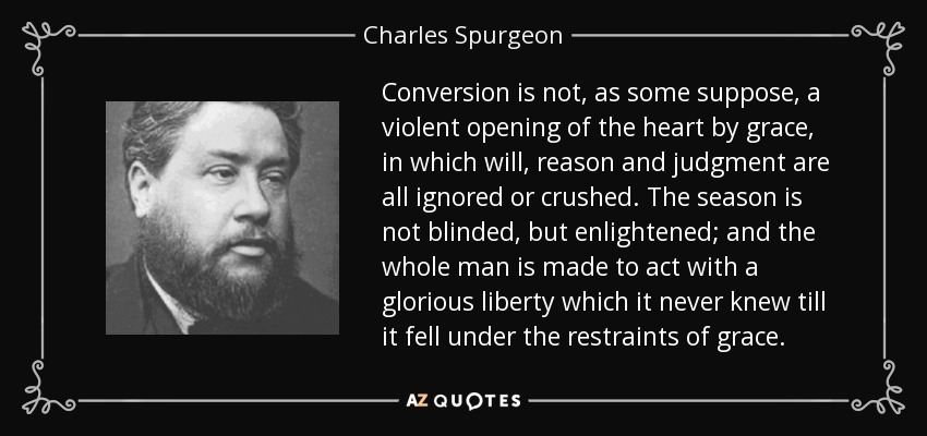 Conversion is not, as some suppose, a violent opening of the heart by grace, in which will, reason and judgment are all ignored or crushed. The season is not blinded, but enlightened; and the whole man is made to act with a glorious liberty which it never knew till it fell under the restraints of grace. - Charles Spurgeon