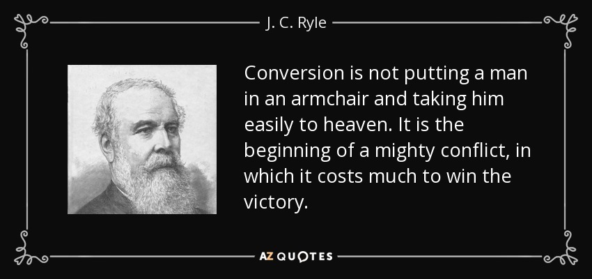 Conversion is not putting a man in an armchair and taking him easily to heaven. It is the beginning of a mighty conflict, in which it costs much to win the victory. - J. C. Ryle