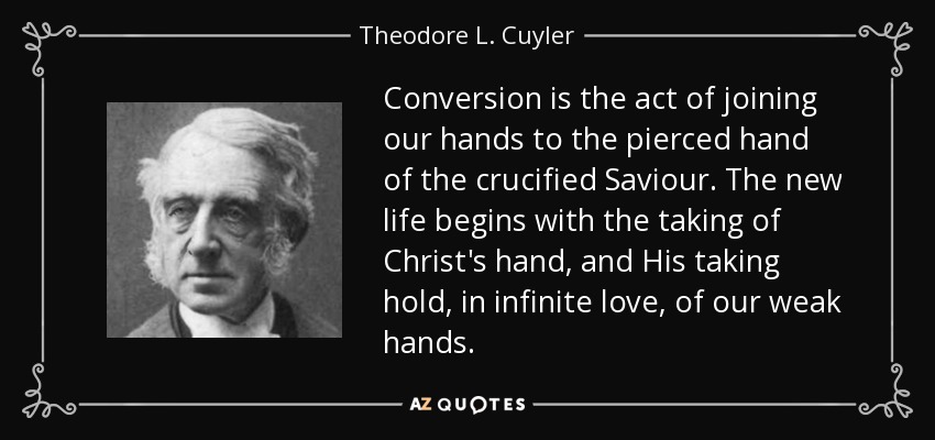 Conversion is the act of joining our hands to the pierced hand of the crucified Saviour. The new life begins with the taking of Christ's hand, and His taking hold, in infinite love, of our weak hands. - Theodore L. Cuyler