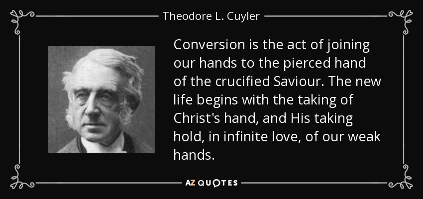 Conversion is the act of joining our hands to the pierced hand of the crucified Saviour. The new life begins with the taking of Christ's hand, and His taking hold, in infinite love, of our weak hands. - Theodore L. Cuyler