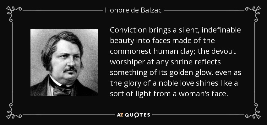 Conviction brings a silent, indefinable beauty into faces made of the commonest human clay; the devout worshiper at any shrine reflects something of its golden glow, even as the glory of a noble love shines like a sort of light from a woman's face. - Honore de Balzac