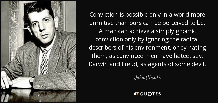 Conviction is possible only in a world more primitive than ours can be perceived to be. A man can achieve a simply gnomic conviction only by ignoring the radical describers of his environment, or by hating them, as convinced men have hated, say, Darwin and Freud, as agents of some devil. - John Ciardi