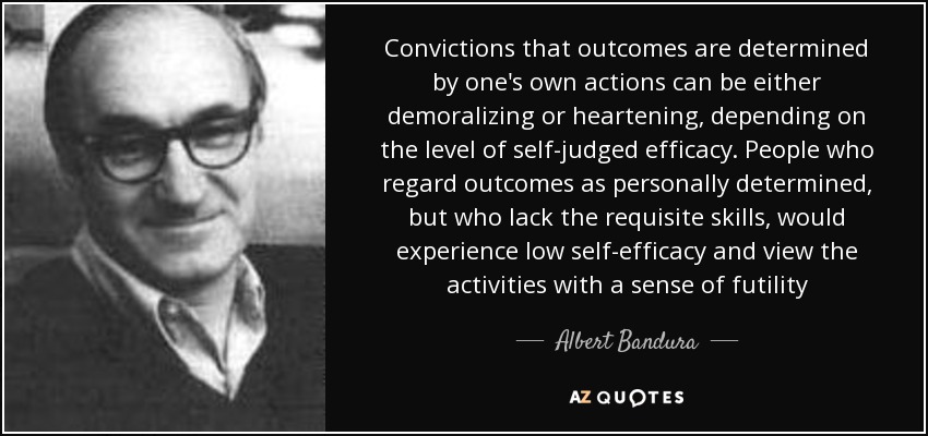 Convictions that outcomes are determined by one's own actions can be either demoralizing or heartening, depending on the level of self-judged efficacy. People who regard outcomes as personally determined, but who lack the requisite skills, would experience low self-efficacy and view the activities with a sense of futility - Albert Bandura