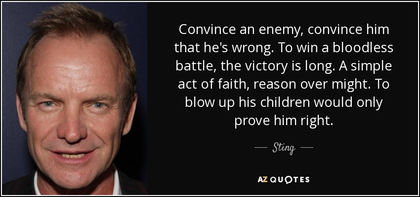 Convince an enemy, convince him that he's wrong. To win a bloodless battle, the victory is long. A simple act of faith, reason over might. To blow up his children would only prove him right. - Sting
