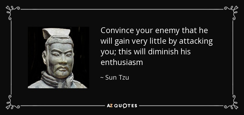 Convince your enemy that he will gain very little by attacking you; this will diminish his enthusiasm - Sun Tzu