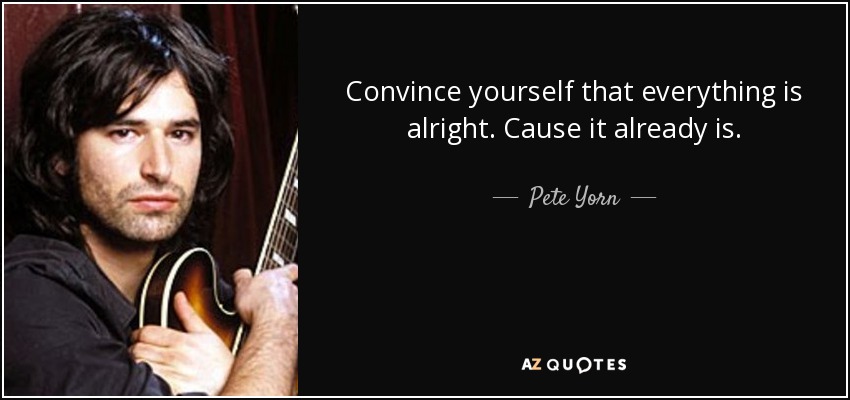 Convince yourself that everything is alright. Cause it already is. - Pete Yorn