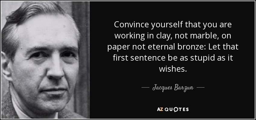 Convince yourself that you are working in clay, not marble, on paper not eternal bronze: Let that first sentence be as stupid as it wishes. - Jacques Barzun