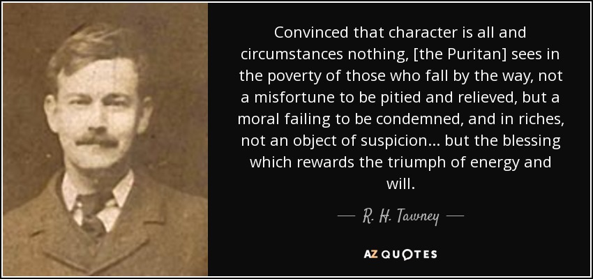 Convinced that character is all and circumstances nothing, [the Puritan] sees in the poverty of those who fall by the way, not a misfortune to be pitied and relieved, but a moral failing to be condemned, and in riches, not an object of suspicion ... but the blessing which rewards the triumph of energy and will. - R. H. Tawney