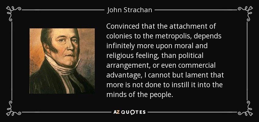 Convinced that the attachment of colonies to the metropolis, depends infinitely more upon moral and religious feeling, than political arrangement, or even commercial advantage, I cannot but lament that more is not done to instill it into the minds of the people. - John Strachan