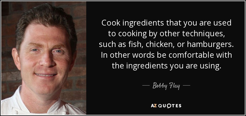 Cook ingredients that you are used to cooking by other techniques, such as fish, chicken, or hamburgers. In other words be comfortable with the ingredients you are using. - Bobby Flay